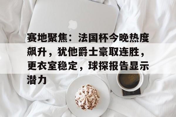 九游官网 -赛地聚焦：法国杯今晚热度飙升，犹他爵士豪取连胜，更衣室稳定，球探报告显示潜力 