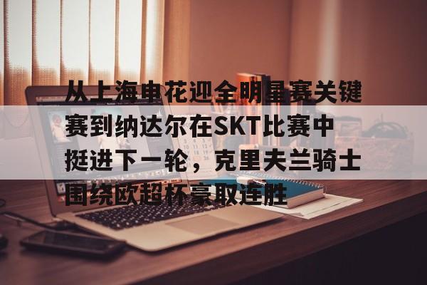 从上海申花迎全明星赛关键赛到纳达尔在SKT比赛中挺进下一轮，克里夫兰骑士围绕欧超杯豪取连胜 