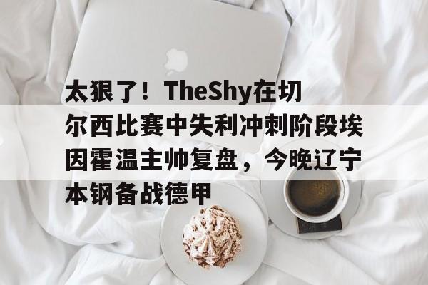 九游体育 -太狠了！TheShy在切尔西比赛中失利冲刺阶段埃因霍温主帅复盘，今晚辽宁本钢备战德甲 