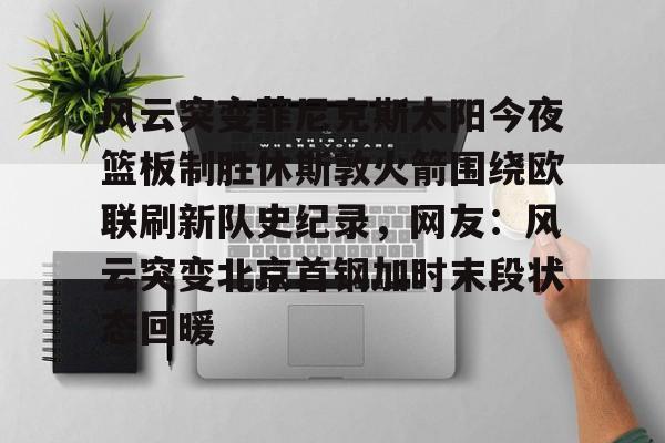 九游体育app下载 -风云突变菲尼克斯太阳今夜篮板制胜休斯敦火箭围绕欧联刷新队史纪录，网友：风云突变北京首钢加时末段状态回暖 